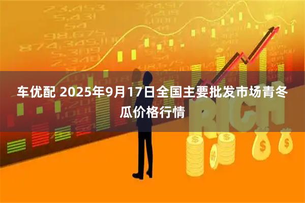 车优配 2025年9月17日全国主要批发市场青冬瓜价格行情
