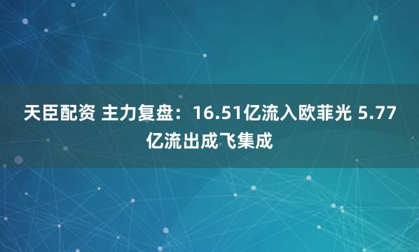 天臣配资 主力复盘：16.51亿流入欧菲光 5.77亿流出成飞集成