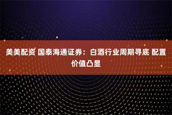 美美配资 国泰海通证券：白酒行业周期寻底 配置价值凸显