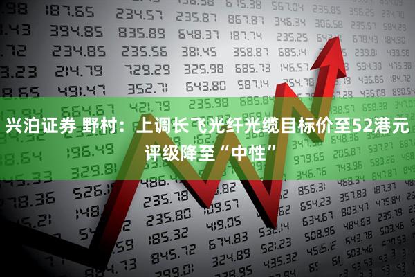 兴泊证券 野村：上调长飞光纤光缆目标价至52港元 评级降至“中性”
