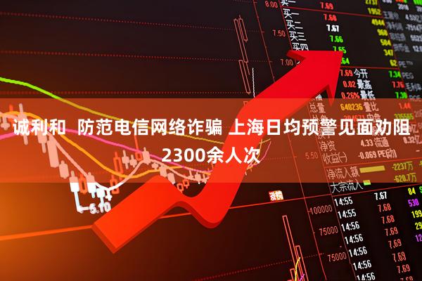 诚利和  防范电信网络诈骗 上海日均预警见面劝阻2300余人次