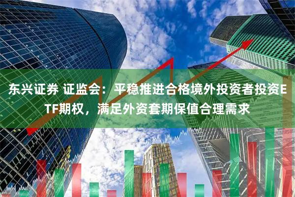 东兴证券 证监会：平稳推进合格境外投资者投资ETF期权，满足外资套期保值合理需求