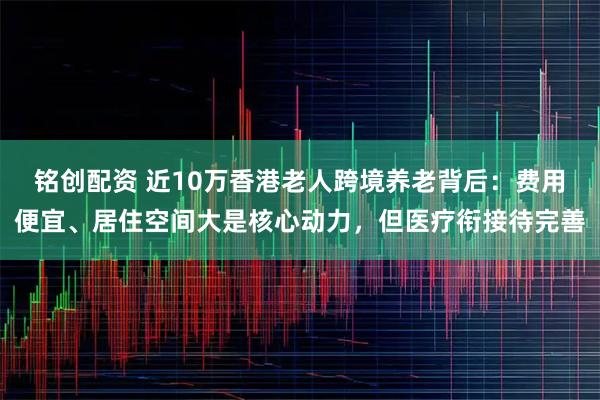 铭创配资 近10万香港老人跨境养老背后：费用便宜、居住空间大是核心动力，但医疗衔接待完善