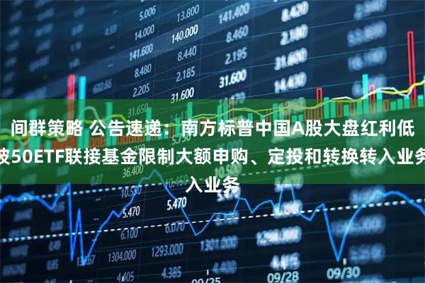 间群策略 公告速递：南方标普中国A股大盘红利低波50ETF联接基金限制大额申购、定投和转换转入业务