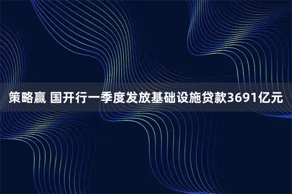 策略赢 国开行一季度发放基础设施贷款3691亿元