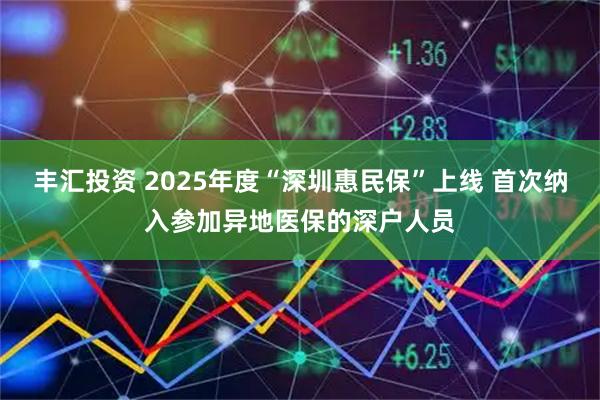 丰汇投资 2025年度“深圳惠民保”上线 首次纳入参加异地医保的深户人员