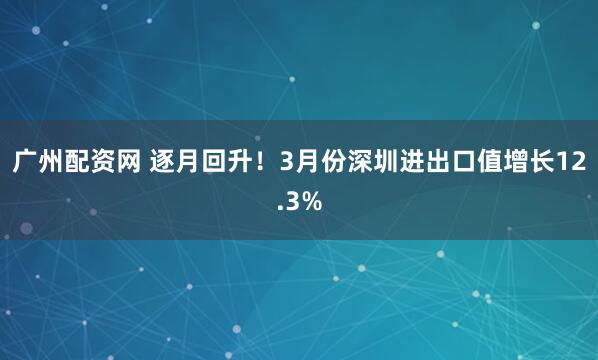 广州配资网 逐月回升！3月份深圳进出口值增长12.3%