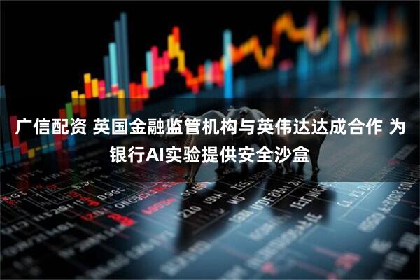 广信配资 英国金融监管机构与英伟达达成合作 为银行AI实验提供安全沙盒