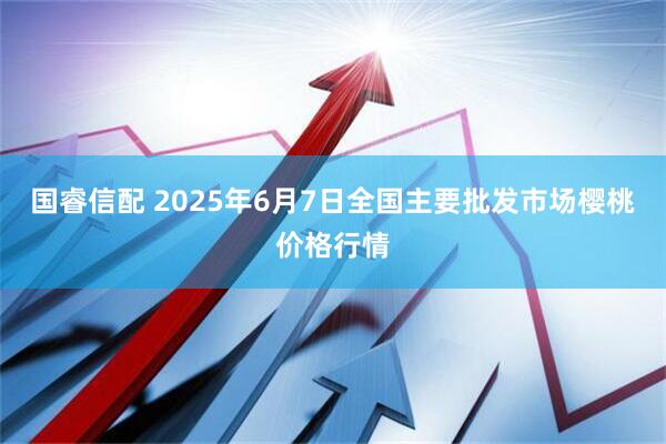 国睿信配 2025年6月7日全国主要批发市场樱桃价格行情