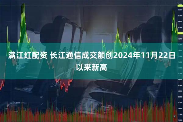 满江红配资 长江通信成交额创2024年11月22日以来新高