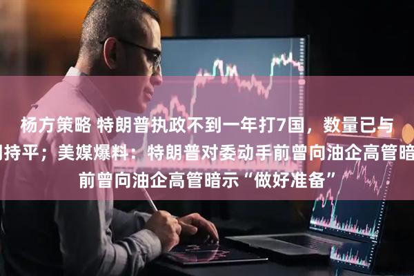 杨方策略 特朗普执政不到一年打7国，数量已与奥巴马8年任期持平；美媒爆料：特朗普对委动手前曾向油企高管暗示“做好准备”
