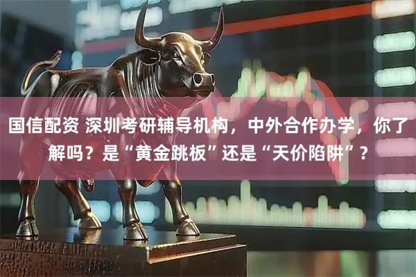 国信配资 深圳考研辅导机构，中外合作办学，你了解吗？是“黄金跳板”还是“天价陷阱”？
