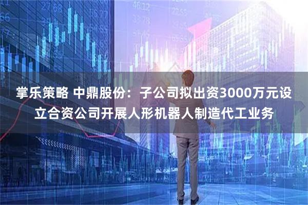 掌乐策略 中鼎股份：子公司拟出资3000万元设立合资公司开展人形机器人制造代工业务