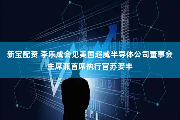 新宝配资 李乐成会见美国超威半导体公司董事会主席兼首席执行官苏姿丰