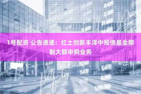 1号配资 公告速递：红土创新丰泽中短债基金限制大额申购业务