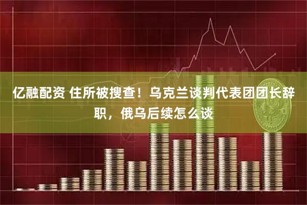 亿融配资 住所被搜查！乌克兰谈判代表团团长辞职，俄乌后续怎么谈