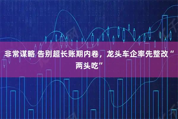 非常谋略 告别超长账期内卷，龙头车企率先整改“两头吃”