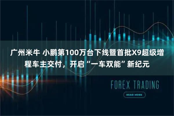 广州米牛 小鹏第100万台下线暨首批X9超级增程车主交付，开启“一车双能”新纪元