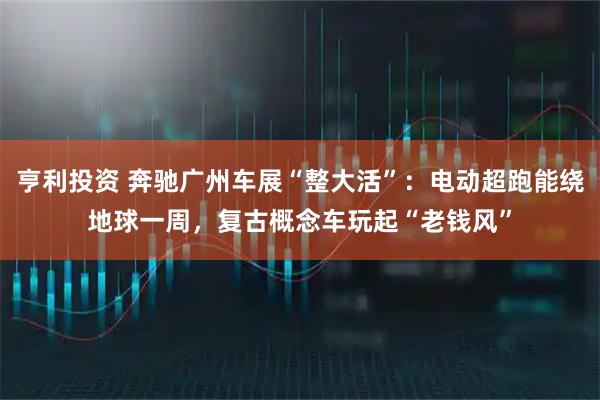 亨利投资 奔驰广州车展“整大活”：电动超跑能绕地球一周，复古概念车玩起“老钱风”