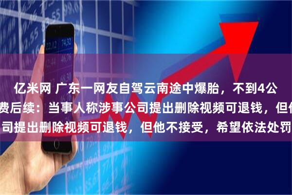 亿米网 广东一网友自驾云南途中爆胎，不到4公里路被收1400元拖车费后续：当事人称涉事公司提出删除视频可退钱，但他不接受，希望依法处罚