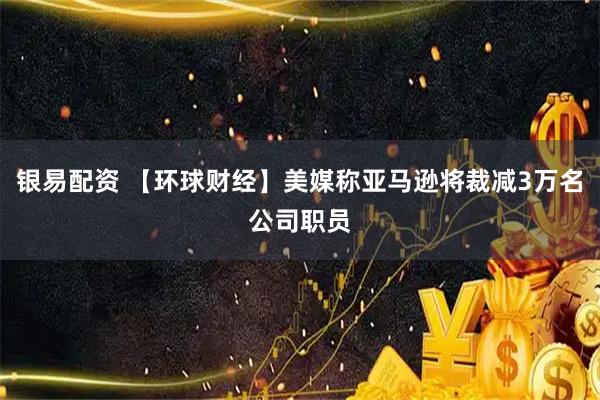 银易配资 【环球财经】美媒称亚马逊将裁减3万名公司职员