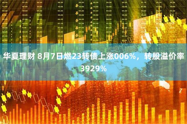 华夏理财 8月7日燃23转债上涨006%，转股溢价率3929%
